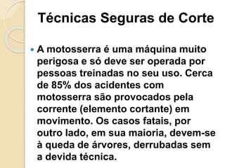 Técnicas Seguras de Corte
 A motosserra é uma máquina muito
perigosa e só deve ser operada por
pessoas treinadas no seu uso. Cerca
de 85% dos acidentes com
motosserra são provocados pela
corrente (elemento cortante) em
movimento. Os casos fatais, por
outro lado, em sua maioria, devem-se
à queda de árvores, derrubadas sem
a devida técnica.
 