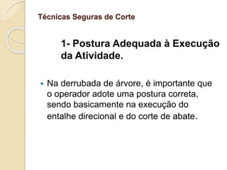 Técnicas Seguras de Corte
1- Postura Adequada à Execução
da Atividade.
 Na derrubada de árvore, é importante que
o operador adote uma postura correta,
sendo basicamente na execução do
entalhe direcional e do corte de abate.
 