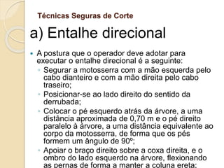 Técnicas Seguras de Corte
a) Entalhe direcional
 A postura que o operador deve adotar para
executar o entalhe direcional é a seguinte:
◦ Segurar a motosserra com a mão esquerda pelo
cabo dianteiro e com a mão direita pelo cabo
traseiro;
◦ Posicionar-se ao lado direito do sentido da
derrubada;
◦ Colocar o pé esquerdo atrás da árvore, a uma
distância aproximada de 0,70 m e o pé direito
paralelo à árvore, a uma distância equivalente ao
corpo da motosserra, de forma que os pés
formem um ângulo de 90º;
◦ Apoiar o braço direito sobre a coxa direita, e o
ombro do lado esquerdo na árvore, flexionando
as pernas de forma a manter a coluna ereta;
 