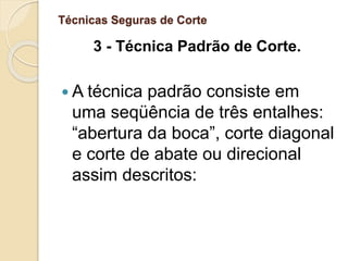 Técnicas Seguras de Corte
3 - Técnica Padrão de Corte.
 A técnica padrão consiste em
uma seqüência de três entalhes:
“abertura da boca”, corte diagonal
e corte de abate ou direcional
assim descritos:
 