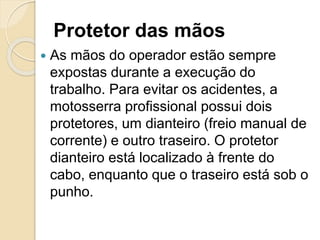 Protetor das mãos
 As mãos do operador estão sempre
expostas durante a execução do
trabalho. Para evitar os acidentes, a
motosserra profissional possui dois
protetores, um dianteiro (freio manual de
corrente) e outro traseiro. O protetor
dianteiro está localizado à frente do
cabo, enquanto que o traseiro está sob o
punho.
 