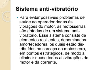 Sistema anti-vibratório
 Para evitar possíveis problemas de
saúde ao operador dadas às
vibrações do motor, as motosserras
são dotadas de um sistema anti-
vibratório. Esse sistema consiste de
elementos resilientes, denominados
amortecedores, os quais estão dis-
tribuídos na carcaça da motosserra,
em pontos estratégicos, de modo a
eliminar quase todas as vibrações do
motor e da corrente.
 