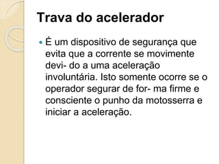 Trava do acelerador
 É um dispositivo de segurança que
evita que a corrente se movimente
devi- do a uma aceleração
involuntária. Isto somente ocorre se o
operador segurar de for- ma firme e
consciente o punho da motosserra e
iniciar a aceleração.
 