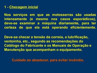 1 - Checagem inicial
Nos serviços em que as motosserras são usadas
intensamente (e mesmo nos casos esporádicos),
deve-se examinar a máquina diariamente, para ter
certeza de que ela está operando eficientemente.
Deve-se checar a tensão da correia, a lubrificação,
ventoinha, etc., segundo as recomendações do
Catálogo do Fabricante e os Manuais de Operação e
Manutenção que acompanham o equipamento.
Cuidado ao abastecer, para evitar incêndio.
 