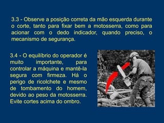 3.4 - O equilíbrio do operador é
muito importante, para
controlar a máquina e mantê-la
segura com firmeza. Há o
perigo de ricolchete e mesmo
de tombamento do homem,
devido ao peso da motosserra.
Evite cortes acima do ombro.
3.3 - Observe a posição correta da mão esquerda durante
o corte, tanto para fixar bem a motosserra, como para
acionar com o dedo indicador, quando preciso, o
mecanismo de segurança.
 