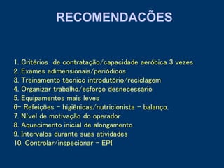 1. Critérios de contratação/capacidade aeróbica 3 vezes
2. Exames adimensionais/periódicos
3. Treinamento técnico introdutório/reciclagem
4. Organizar trabalho/esforço desnecessário
5. Equipamentos mais leves
6- Refeições – higiênicas/nutricionista – balanço.
7. Nível de motivação do operador
8. Aquecimento inicial de alongamento
9. Intervalos durante suas atividades
10. Controlar/inspecionar - EPI
RECOMENDACÕES
 