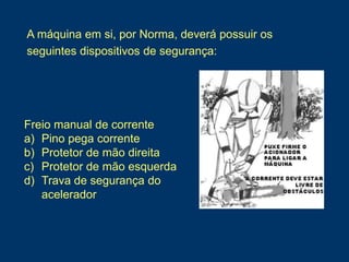 Freio manual de corrente
a) Pino pega corrente
b) Protetor de mão direita
c) Protetor de mão esquerda
d) Trava de segurança do
acelerador
A máquina em si, por Norma, deverá possuir os
seguintes dispositivos de segurança:
 
