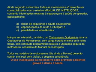 a) riscos de segurança e saúde ocupacional;
b) especificações de ruído e vibração; e
c) penalidades e advertências.
Há que ser oferecido, também, um Treinamento Obrigatório para os
Operadores de Motosserras, com carga horária mínima de 8 (oito)
horas, com conteúdo programático relativo à utilização segura da
motosserra, constante do Manual de Instruções.
Todos os modelos de motosserras (diz ainda a Norma) deverão
conter, em local bem visível, a seguinte advertência:
O uso inadequado da motosserra pode provocar acidentes
graves e danos à saúde.
Ainda segundo as Normas, todas as motosserras só deverão ser
comercializadas com o relativo MANUAL DE INSTRUÇÕES,
contendo informações relativas à segurança e à saúde do operador,
especialmente:
 