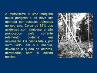 A motosserra é uma máquina
muito perigosa e só deve ser
operada por pessoas treinadas
no seu uso. Cerca de 85% dos
acidentes com motosserra são
provocados pela corrente
(elemento cortante) em
movimento. Os casos fatais, por
outro lado, em sua maioria,
devem-se à queda de árvores,
derrubadas sem a devida
técnica.
 