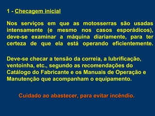 1 - Checagem inicial
Nos serviços em que as motosserras são usadas
intensamente (e mesmo nos casos esporádicos),
deve-se examinar a máquina diariamente, para ter
certeza de que ela está operando eficientemente.
Deve-se checar a tensão da correia, a lubrificação,
ventoinha, etc., segundo as recomendações do
Catálogo do Fabricante e os Manuais de Operação e
Manutenção que acompanham o equipamento.
Cuidado ao abastecer, para evitar incêndio.Cuidado ao abastecer, para evitar incêndio.
 