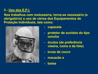 2 - Uso dos E.P.I.
Nos trabalhos com motosserra, torna-se necessário (e
obrigatório) o uso de vários dos Equipamentos de
Proteção Individuais, tais como:
 capacete
 protetor de ouvidos do tipo
concha
 óculos (de preferência
viseira, como a da foto)
 luvas de couro
 macacão e
 botas
 