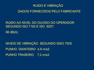 RUIDO E VIBRAÇÃO
DADOS FORNECIDOS PELO FABRICANTE
RUIDO AO NIVEL DO OUVIDO DO OPERADOR
SEGUNDO ISO 7182 E ISO 9207:
98 dB(A)
NIVEIS DE VIBRAÇÃO SEGUNDO ISSO 7505
PUNHO DIANTEIRO 4,9 m/s2
PUNHO TRASEIRO 7,2 m/s2
 