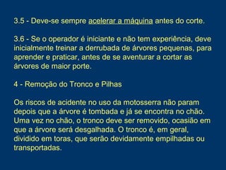 3.5 - Deve-se sempre acelerar a máquina antes do corte.
3.6 - Se o operador é iniciante e não tem experiência, deve
inicialmente treinar a derrubada de árvores pequenas, para
aprender e praticar, antes de se aventurar a cortar as
árvores de maior porte.
4 - Remoção do Tronco e Pilhas
Os riscos de acidente no uso da motosserra não param
depois que a árvore é tombada e já se encontra no chão.
Uma vez no chão, o tronco deve ser removido, ocasião em
que a árvore será desgalhada. O tronco é, em geral,
dividido em toras, que serão devidamente empilhadas ou
transportadas.
 