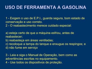 USO DE FERRAMENTA A GASOLINA
1 - Exigem o uso de E.P.I., guarda segura, bom estado de
conservação e uso correto.
2 - O reabastecimento merece cuidado especial:
a) esteja certo de que a máquina esfriou, antes de
reabastecer;
b) reabasteça em áreas ventiladas;
c) recoloque a tampa do tanque e enxugue os respingos; e
d) não fume em serviço.
3 - Leia e siga o Manual de Operação, bem como as
advertências escritas no equipamento.
4 - Use todos os dispositivos de proteção.
 