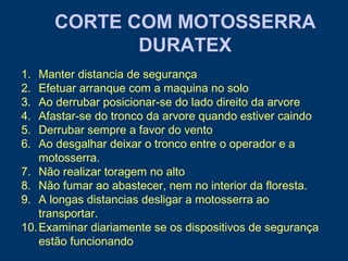 1. Manter distancia de segurança
2. Efetuar arranque com a maquina no solo
3. Ao derrubar posicionar-se do lado direito da arvore
4. Afastar-se do tronco da arvore quando estiver caindo
5. Derrubar sempre a favor do vento
6. Ao desgalhar deixar o tronco entre o operador e a
motosserra.
7. Não realizar toragem no alto
8. Não fumar ao abastecer, nem no interior da floresta.
9. A longas distancias desligar a motosserra ao
transportar.
10.Examinar diariamente se os dispositivos de segurança
estão funcionando
CORTE COM MOTOSSERRA
DURATEX
 