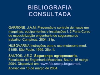 BIBLIOGRAFIA
CONSULTADA
GARRONE, J.A.M. Prevenção e controle de riscos em
maquinas, equipamentos e instalações I. 2 Parte.Curso
de especialização engenharia de segurança do
trabalho. Campinas, 2004. 31p.
HUSQVARNA Instruções para o uso motoserra mod.
51/55. São Paulo. 1999. 35p. Il.
SANTOS, J.E.G Segurança agropecuaria.
Faculdade de Engenharia Mecanica, Bauru, 16 março
2004. Disponivel em: www.feb.unesp.br/guarneti.
Acesso em 16 de março de 2004.
 