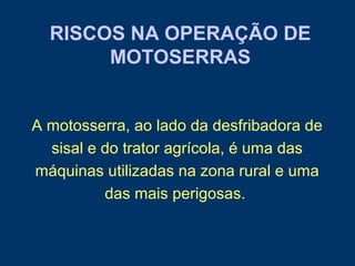 RISCOS NA OPERAÇÃO DE
MOTOSERRAS
A motosserra, ao lado da desfribadora de
sisal e do trator agrícola, é uma das
máquinas utilizadas na zona rural e uma
das mais perigosas.
 