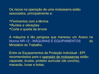 Os riscos na operação de uma motosserra estão
associados, principalmente a:
Ferimentos com a lâmina
Ruídos e vibrações
Corte e queda da árvore
A máquina é tão perigosa que mereceu um Anexo na
Norma NR-12 - MÁQUINAS E EQUIPAMENTOS do
Ministério do Trabalho.
Entre os Equipamentos de Proteção Individual - EPI
recomendados para o operador de motosserras estão:
capacete, óculos, protetor auricular (de concha),
macacão, luvas e botas.
 