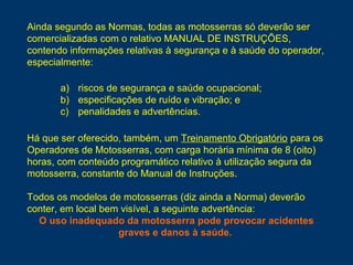 a) riscos de segurança e saúde ocupacional;
b) especificações de ruído e vibração; e
c) penalidades e advertências.
Há que ser oferecido, também, um Treinamento Obrigatório para os
Operadores de Motosserras, com carga horária mínima de 8 (oito)
horas, com conteúdo programático relativo à utilização segura da
motosserra, constante do Manual de Instruções.
Todos os modelos de motosserras (diz ainda a Norma) deverão
conter, em local bem visível, a seguinte advertência:
O uso inadequado da motosserra pode provocar acidentes
graves e danos à saúde.
Ainda segundo as Normas, todas as motosserras só deverão ser
comercializadas com o relativo MANUAL DE INSTRUÇÕES,
contendo informações relativas à segurança e à saúde do operador,
especialmente:
 