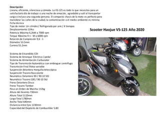 Descripción
Liviana, eficiente, silenciosa y cómoda. La VS-125 es todo lo que necesitas para un
satisfactorio día de trabajo o una noche de emoción, agradable y sutil al transportar
carga o incluso una segunda persona. El compacto chasis de la moto es perfecto para
maniobrar las calles de la ciudad, la contaminación a el medio ambiente es mínima.
Ficha técnica
Tipo de motor Un cilindro / Refrigerado por aire / 4 tiempos
Desplazamiento 124cc
Potencia Máxima 6,2kW a 7000 rpm
Torque Máximo 9 n · M a 6000 rpm
Relación de Compresión 9,6 : 1
Diámetro 53.5mm
Carrera 55.2mm
Sistema de Encendido CDI
Sistema de Arranque Eléctrico / pedal
Sistema de Alimentación Carburador
Tipo de Transmisión Automática con embrague centrífugo
Transmisión Final Polea variable
Suspensión delantera Horquilla telescópica
Suspensión Trasera Basculante
Neumático Delantero 90 / 90-10 50J
Neumático Trasero 100 / 90-10 56J
Freno Delantero Disco
Freno Trasero Tambor
Peso en Orden de Marcha 112kg
Altura del Asiento 730mm
Altura Total 1110mm
Largo Total 1780mm
Ancho Total 640mm
Distancia entre Ejes 1230mm
Capacidad del Depósito de Combustible 5.8lt
Scooter Haojue VS-125 Año 2020
 