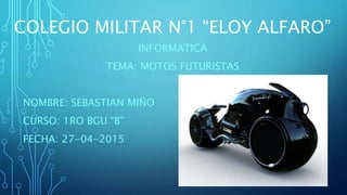 COLEGIO MILITAR N°1 “ELOY ALFARO”
INFORMATICA
TEMA: MOTOS FUTURISTAS
NOMBRE: SEBASTIAN MIÑO
CURSO: 1RO BGU “B”
FECHA: 27-04-2015
 