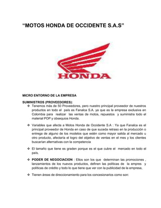 “MOTOS HONDA DE OCCIDENTE S.A.S”




MICRO ENTORNO DE LA EMPRESA

SUMINISTROS (PROVEEDORES):
   Tenemos más de 50 Proveedores, pero nuestro principal proveedor de nuestros
     productos en todo el país es Fanalca S.A. ya que es la empresa exclusiva en
     Colombia para realizar las ventas de motos, repuestos y suministra todo el
     material POP y obsequios Honda.

    Variables que afecta a Motos Honda de Occidente S.A : Ya que Fanalca es el
     principal proveedor de Honda en caso de que suceda retraso en la producción o
     entrega de alguno de los modelos que estén como mayor salida al mercado u
     otro producto, afectaría el logro del objetivo de ventas en el mes y los clientes
     buscarían alternativas con la competencia

    El tamaño que tiene es graden porque es el que cubre el mercado en todo el
     país.

    PODER DE NEGOCIACION : Ellos son los que determinan las promociones ,
     lanzamientos de los nuevos productos, definen las políticas de la empres y
     políticas de crédito y todo lo que tiene que ver con la publicidad de la empresa,

    Tienen áreas de direccionamiento para los concesionarios como son:
 
