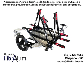 (49) 3328 1050
Chapecó - SC
vendas@fibralumi.com.br
A capacidade do “moto sidecar” é de 150kg de carga, sendo que o multiuso é o
modelo mais popular de nossa linha em função dos inúmeros usos que pode ter.
 