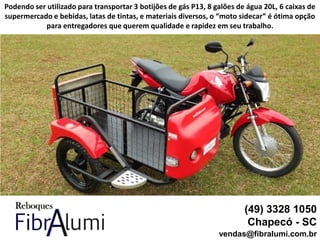 (49) 3328 1050
Chapecó - SC
vendas@fibralumi.com.br
Podendo ser utilizado para transportar 3 botijões de gás P13, 8 galões de água 20L, 6 caixas de
supermercado e bebidas, latas de tintas, e materiais diversos, o “moto sidecar” é ótima opção
para entregadores que querem qualidade e rapidez em seu trabalho.
 