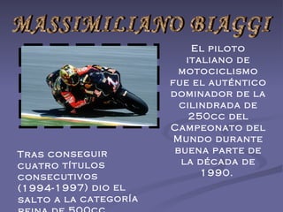                                                                                MASSIMILIANO BIAGGI El piloto italiano de motociclismo fue el auténtico dominador de la cilindrada de 250cc del Campeonato del Mundo durante buena parte de la década de 1990.  Tras conseguir cuatro títulos consecutivos (1994-1997) dio el salto a la categoría reina de 500cc. 