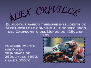ÁLEX  CRIVILLÉ El pilotaje rápido y siempre inteligente de Álex Crivillé le condujo a la consecución del Campeonato del Mundo de 125cc en 1989.  Posteriormente subió a la cilindrada de 250cc y, en 1992, a la de 500cc.  