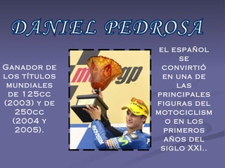 DANIEL PEDROSA Ganador de los títulos mundiales de 125cc (2003) y de 250cc (2004 y 2005). el español se convirtió en una de las principales figuras del motociclismo en los primeros años del siglo XXI.. 