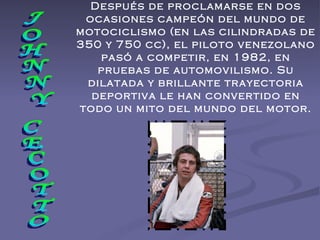 JOHNNY CECOTTO Después de proclamarse en dos ocasiones campeón del mundo de motociclismo (en las cilindradas de 350 y 750 cc), el piloto venezolano pasó a competir, en 1982, en pruebas de automovilismo. Su dilatada y brillante trayectoria deportiva le han convertido en todo un mito del mundo del motor. 