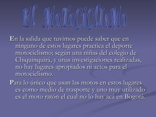 E n la salida que tuvimos puede saber que en ninguno de estos lugares practica el deporte motociclismo; según una niñas del colegio de Chiquinquirá, y unas investigaciones realizadas, no hay lugares apropiados ni actos para el motociclismo.  P ara lo único que usan las motos en estos lugares es como medio de trasporte y uno muy utilizado es el moto ratón el cual no lo hay acá en Bogotá.  El  MoToCiClIsMo 