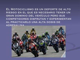 El Motociclismo es un deporte de alto riesgo en el que es necesario tener un gran dominio del vehículo pero sus competidores disfrutan y experimentan al practicarlo una alta dosis de adrenalina.  