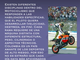 Existen diferentes disciplinas dentro del Motociclismo que responden a las habilidades específicas, que el piloto quiera desarrollar (velocidad, destreza, en fin). Cada rama requiere de una máquina distinta con diferente estructura, peso, cilindrada o aspectos técnicos. Colombia es un país amante de los deportes de alto riesgo, por eso no es extraño que cada día haya más aficionados al Motociclismo.  