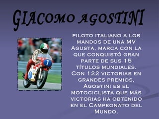 GIACOMO AGOSTINI piloto italiano a los mandos de una MV Agusta, marca con la que conquistó gran parte de sus 15 títulos mundiales. Con 122 victorias en grandes premios, Agostini es el motociclista que más victorias ha obtenido en el Campeonato del Mundo. 