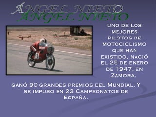 ÁNGEL NIETO uno de los mejores pilotos de motociclismo que han existido, nació el 25 de enero de 1947, en Zamora.  ganó 90 grandes premios del Mundial. Y se impuso en 23 Campeonatos de España. 