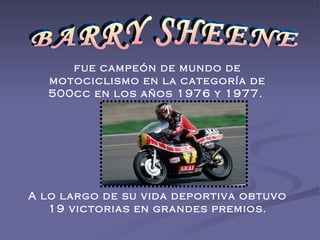 BARRY SHEENE fue campeón de mundo de motociclismo en la categoría de 500cc en los años 1976 y 1977.  A lo largo de su vida deportiva obtuvo 19 victorias en grandes premios. 