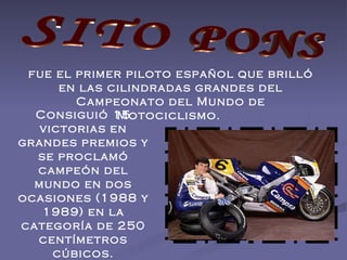 SITO PONS fue el primer piloto español que brilló en las cilindradas grandes del Campeonato del Mundo de Motociclismo.  Consiguió 15 victorias en grandes premios y se proclamó campeón del mundo en dos ocasiones (1988 y 1989) en la categoría de 250 centímetros cúbicos. 