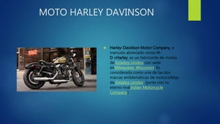 MOTO HARLEY DAVINSON
 Harley-Davidson Motor Company, a
menudo abreviado como H-
D oHarley, es un fabricante de motos
de Estados Unidos con sede
enMilwaukee, Wisconsin. Es
considerada como una de las dos
marcas emblemáticas de motocicletas
de Estados Unidos, (junto con su
eterno rivalIndian Motorcycle
Company)
 