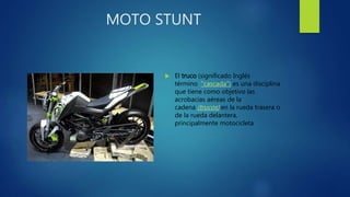 MOTO STUNT
 El truco (significado Inglés
término "cascada") es una disciplina
que tiene como objetivo las
acrobacias aéreas de la
cadena (trucos) en la rueda trasera o
de la rueda delantera,
principalmente motocicleta
 