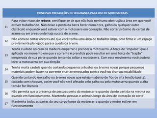 PRINCIPAIS PRECAUÇÕES DE SEGURANÇA PARA USO DE MOTOSSERRAS
11
Para evitar riscos de rebote, certifique-se de que não haja nenhuma obstrução a área em que você
estiver trabalhando. Não deixe a ponta da barra bater numa tora, galho ou qualquer outro
obstáculo enquanto você estiver com a motossera em operação. Não cortar próximo de cercas de
arame ou em áreas onde haja sucata de arame.
12
Não comece cortar árvores até que você tenha uma área de trabalho limpa, solo firme e um espaço
previamente planejado para a queda da árvore
13
Tenha cuidado no caso da madeira emperrar e prender a motosserra. A força de "impulso" que é
aplicada no momento em que a corrente é prendida pode resultar em uma força de "tração"
inesperada de sua parte quando tentando soltar a motosserra. Com esse movimento você poderá
levar a motosserra em sua direção
14
Tenha muita cautela quando cortando pequenos arbustos ou árvores novas porque pequenos
materiais podem bater na corrente e ser arremessados contra você ou tirar sua estabilidade
15
Quando cortando um galho ou árvores novas que estejam abaixo de fios de alta tensão (poste),
cuidado com choques, assim você não será afetado pelo galho ou pela motosserra quando a alta
tensão for liberada
16
Não permita que a presença de pessoas perto da motosserra quando dando partida na mesma ou
quando em funcionamento. Mantenha pessoas e animais longe da área de operação de corte
17
Mantenha todas as partes do seu corpo longe da motosserra quando o motor estiver em
funcionamento
 