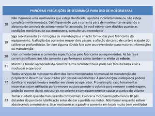PRINCIPAIS PRECAUÇÕES DE SEGURANÇA PARA USO DE MOTOSSERRAS
18
Não manuseie uma motosserra que esteja danificada, ajustada incorretamente ou não esteja
completamente montada. Certifique-se de que a corrente pára de movimentar-se quando a
alavanca de controle de acionamento for acionado. Se você estiver com dúvidas quanto as
condições mecânicas de sua motosserra, consulte seu revendedor
19
Siga corretamente as instruções de manutenção e afiação fornecidas pelo fabricante do
equipamento. A afiação das correntes requer dois passos: a afiação do canto de corte e o ajuste do
calibre de profundidade. Se tiver alguma dúvida fale com seu revendedor para maiores informações
ou manutenção
20
Usar somente barras e correntes especificadas pelo fabricante ou equivalentes. As barras e
correntes influenciam não somente a performance como também o efeito de rebote.
21
Manter a tensão apropriada da corrente. Uma corrente frouxa pode sair fora da barra e vir a
machucar o operador
22
Todos serviços de motosserra além dos itens mencionados no manual de manutenção do
proprietário devem ser executados por pessoas experientes. A manutenção inadequada poderá
danificar o equipamento e resultar em danos ao operador. Pro exemplo: caso ferramentas
incorretas sejam utilizadas para remover ou para prender o volante para remover a embreagem,
poderão ocorrer danos estruturais no volante e consequentemente causar a quebra do volante
23
Tomar cuidado quando manuseando combustível. Colocar a motosserra pelo menos 10 pés
distantes do ponto de lubrificação antes de dar a partida no motor. Não fumar enquanto estiver
abastecendo a motosserra. Usar motosserras a gasolina somente em locais muito bem ventilados
 