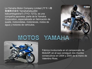La Yamaha Motor Company Limited (ヤマハ発
動機株式会社 Yamahahatsudōki
kabushikigaisha?) (TYO: 7272), es una
compañía japonesa, parte de la Yamaha
Corporation, especializada en fabricación de
quads, motocicletas, motonieves, motos de
agua y motores de vehículos.
Fábrica involucrada en el campeonato de
MotoGP, en el que consiguió dos triunfos
consecutivos en 2004 y 2005 de la mano de
Valentino Ross.
 