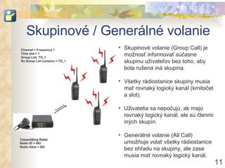Skupinové / Generálné volanie Channel = Frequency 1 Time slot = 1 Group List: TG_1 Rx Group List contains = TG_1 Skupinové volanie (Group Call) je možnosť informovať súčasne skupinu uživateľov bez toho, aby bola rušená iná skupina . Všetky rádiostanice skupiny musia mať rovnaký logický kanál (kmitočet a slot) . Uživatelia sa nepočujú, ak majú rovnaký logický kanál, ale sú členmi iných skupín . Generálné volanie (All Call) umožňuje volať všetky rádiostanice bez ohľadu na skupiny, ale zase musia mať rovnaký logický kanál . Transmitting Radio Radio ID = 002 Radio Alias = Bill Transmit 
