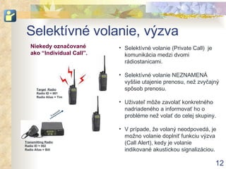 Selektívné volanie, výzva Selektívné volanie ( Private Call )   je  komunikácia medzi dvomi rádiostanicami . Selektívné volanie   NEZNAMENÁ vyššie utajenie prenosu, než zvyčajný spôsob prenosu . Uživateľ môže zavolať konkretného nadriadeného a informovať ho o probléme než volať do celej skupiny . V prípade, že volaný neodpovedá, je možno volanie doplniť funkciu výzva (Call Alert), kedy je volanie indikované akustickou signalizáciou. Transmitting Radio Radio ID = 002 Radio Alias = Bill Target  Radio Radio ID = 001 Radio Alias = Tim Niekedy označované ako  “Individual Call”. Transmit 
