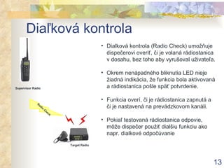 Diaľková kontrola Dialková kontrola (Radio Check) umožňuje dispečerovi overiť, či je volaná rádiostanica v dosahu, bez toho aby vyrušoval uživateľa. Okrem nenápadného bliknutia LED nieje žiadná indikácia, že funkcia bola aktivovaná a rádiostanica pošle späť potvrdenie. Funkcia overí, či je rádiostanica zapnutá a či je nastavená na prevádzkovom kanáli . Pokiaľ testovaná rádiostanica odpovie, môže dispečer použiť dialšiu funkciu ako napr. dialkové odpočúvanie Supervisor Radio Radio Check Target Radio 