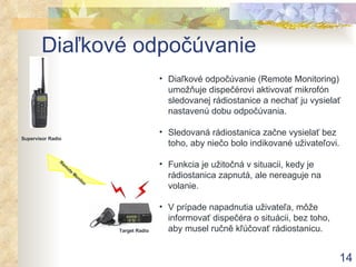 Diaľkové odpočúvanie Diaľkové odpočúvanie (Remote Monitoring) umožňuje dispečérovi aktivovať mikrofón sledovanej rádiostanice a nechať ju vysielať nastavenú dobu odpočúvania . Sledovaná rádiostanica začne vysielať bez toho, aby niečo bolo indikované uživateľovi . Funkcia je užitočná v situacii, kedy je rádiostanica zapnutá, ale nereaguje na volanie. V prípade napadnutia uživateľa, môže informovať dispečéra o situácii, bez toho, aby musel ručně kľúčovať rádiostanicu. Supervisor Radio Remote Monitor Target Radio 