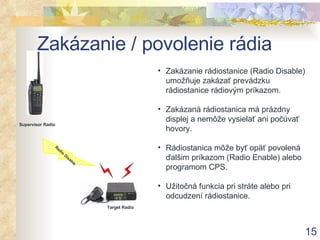 Zakázanie / povolenie rádia Zakázanie rádiostanice (Radio Disable)  umožňuje zakázať prevádzku rádiostanice rádiovým príkazom . Zakázaná rádiostanica má prázdny displej a nemôže vysielať ani počúvať hovory . Rádiostanica môže byť opäť povolená ďalšim príkazom (Radio Enable) alebo programom CPS . Užitočná funkcia pri stráte alebo pri odcudzení rádiostanice. Supervisor Radio Radio Disable Target Radio 