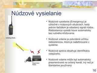 Núdzové vysielanie Núdzové vysielanie (Emergency) je užitočné v núdzových situáciach, kedy jedním tlačidlom je odoslaný signál núdze. Rádiostanica vysielá hovor automaticky bez ručného kľúčovania . Núdzové volanie je potvrdené určitou rádiostanicou, ktorá je nadefinovaná v systéme . Núdzová správa obsahuje identifikáciu volajúceho . Núdzové volanie môže byť automaticky presmerované na určený kanál, iný než je štandartne používaný  Initiating Radio Digital Emergency Supervisor Radio 